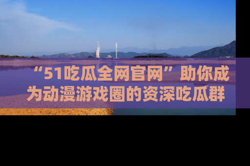 “51吃瓜全网官网”助你成为动漫游戏圈的资深吃瓜群众!