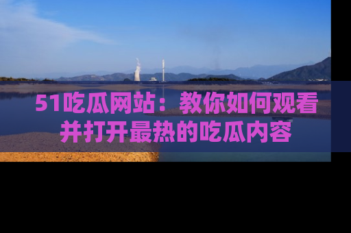 51吃瓜网站：教你如何观看并打开最热的吃瓜内容