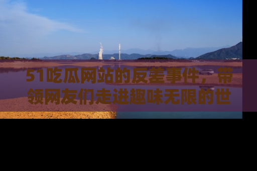 51吃瓜网站的反差事件，带领网友们走进趣味无限的世界