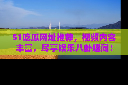 51吃瓜网址推荐，视频内容丰富，尽享娱乐八卦趣闻！