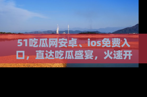 51吃瓜网安卓、ios免费入口，直达吃瓜盛宴，火速开启线上体验！