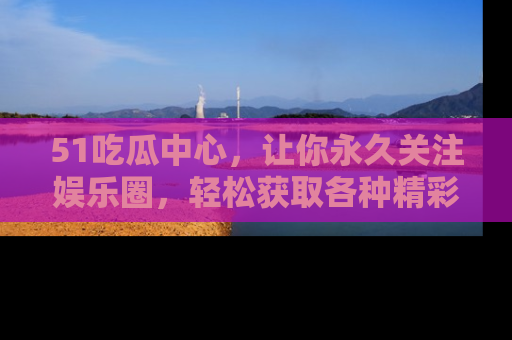 51吃瓜中心，让你永久关注娱乐圈，轻松获取各种精彩的吃瓜信息！