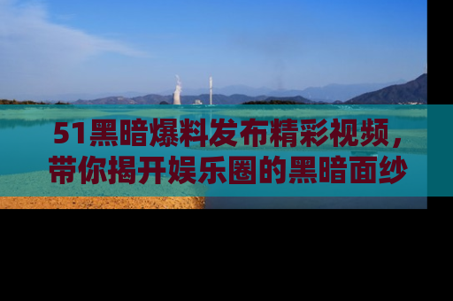 51黑暗爆料发布精彩视频，带你揭开娱乐圈的黑暗面纱