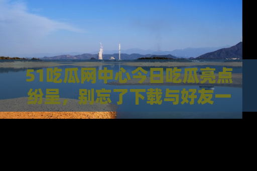 51吃瓜网中心今日吃瓜亮点纷呈，别忘了下载与好友一同分享！