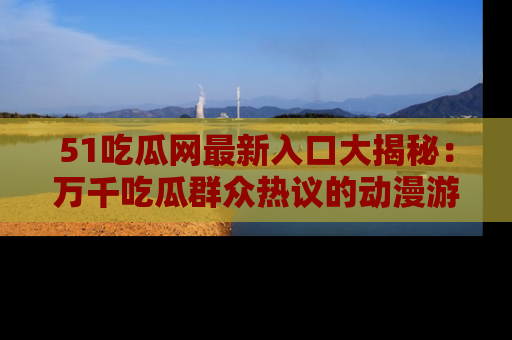 51吃瓜网最新入口大揭秘：万千吃瓜群众热议的动漫游戏事件