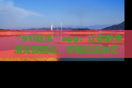 “91i吃瓜”app:让你的生活充满趣味,享受吃瓜的无限乐趣!