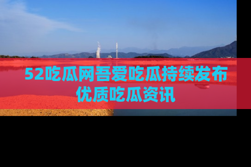 52吃瓜网吾爱吃瓜持续发布优质吃瓜资讯
