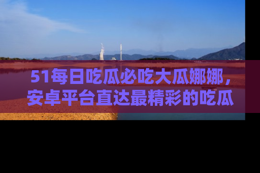 51每日吃瓜必吃大瓜娜娜，安卓平台直达最精彩的吃瓜内容。