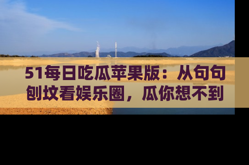 51每日吃瓜苹果版：从句句刨坟看娱乐圈，瓜你想不到的精彩纷呈！