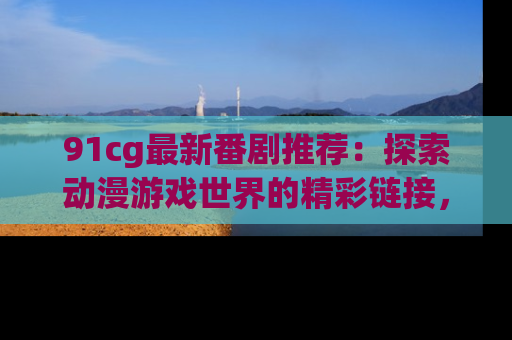 91cg最新番剧推荐：探索动漫游戏世界的精彩链接，尽在此处！
