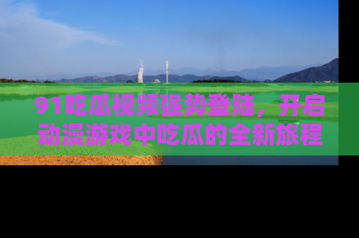 91吃瓜视频强势登陆，开启动漫游戏中吃瓜的全新旅程！
