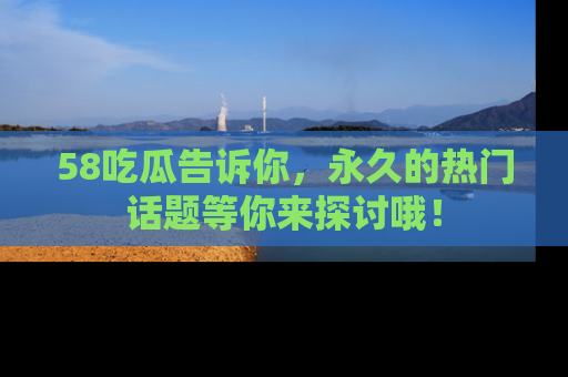58吃瓜告诉你，永久的热门话题等你来探讨哦！