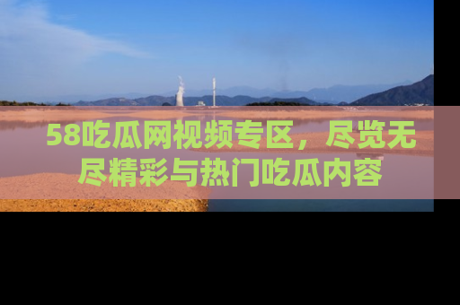 58吃瓜网视频专区，尽览无尽精彩与热门吃瓜内容