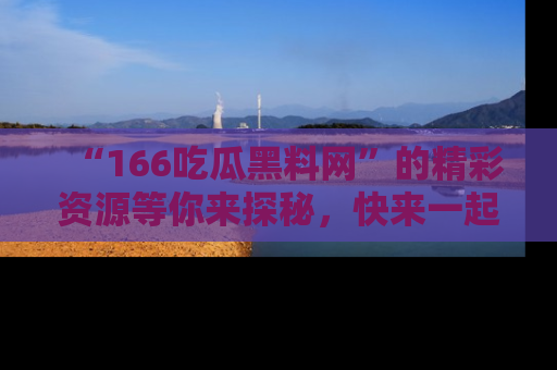 “166吃瓜黑料网”的精彩资源等你来探秘,快来一起吃瓜吧!