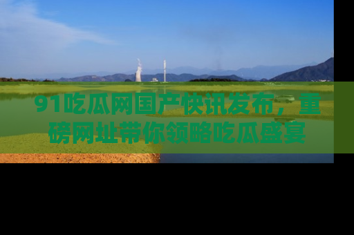 91吃瓜网国产快讯发布，重磅网址带你领略吃瓜盛宴