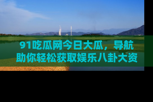 91吃瓜网今日大瓜，导航助你轻松获取娱乐八卦大资讯