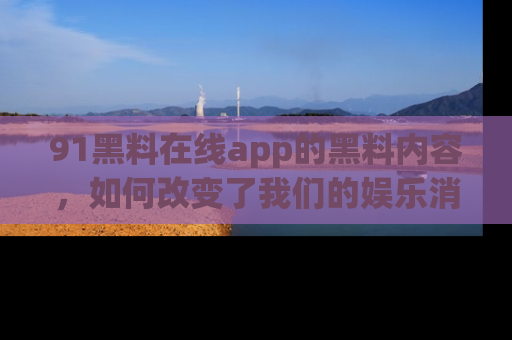 91黑料在线app的黑料内容，如何改变了我们的娱乐消费习惯？