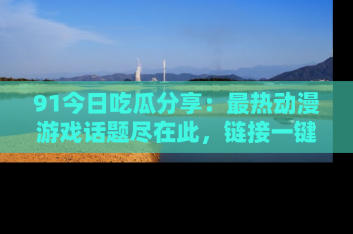 91今日吃瓜分享：最热动漫游戏话题尽在此，链接一键畅游！
