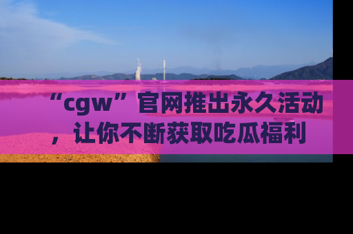 “cgw”官网推出永久活动,让你不断获取吃瓜福利