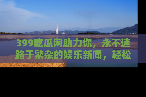 399吃瓜网助力你，永不迷路于繁杂的娱乐新闻，轻松追踪热点！