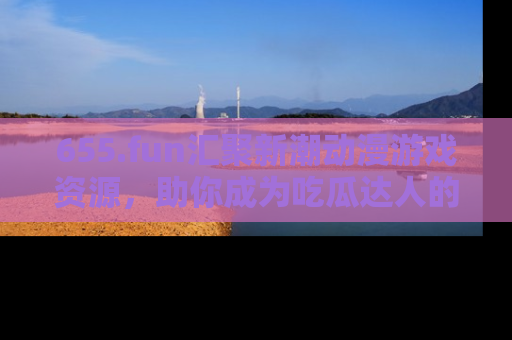 655.fun汇聚新潮动漫游戏资源，助你成为吃瓜达人的必备平台！