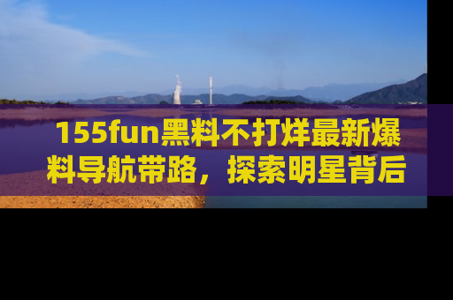 155fun黑料不打烊最新爆料导航带路，探索明星背后的秘密