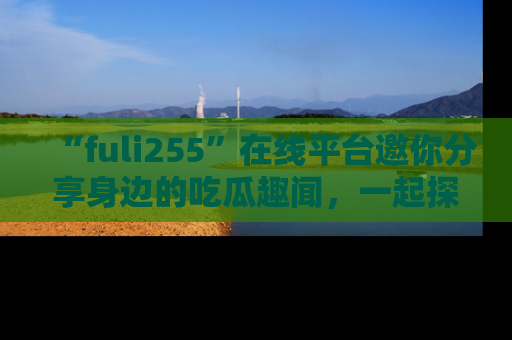 “fuli255”在线平台邀你分享身边的吃瓜趣闻,一起探索生活的小秘密!