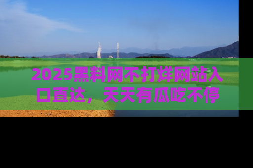 2025黑料网不打烊网站入口直达，天天有瓜吃不停