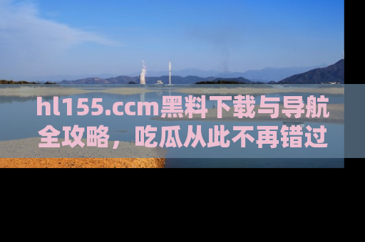 hl155.ccm黑料下载与导航全攻略,吃瓜从此不再错过任何热点