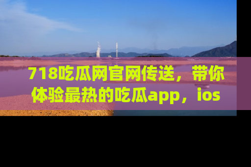 718吃瓜网官网传送，带你体验最热的吃瓜app，ios用户必备哦！