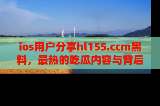 ios用户分享hl155.ccm黑料,最热的吃瓜内容与背后的真实事件!