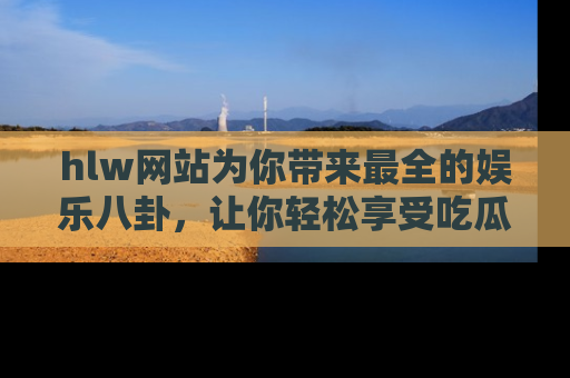 hlw网站为你带来最全的娱乐八卦,让你轻松享受吃瓜时光