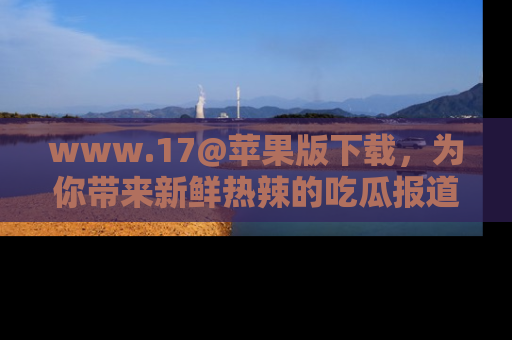 www.17@苹果版下载,为你带来新鲜热辣的吃瓜报道,尽情享受!