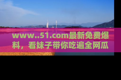 www..51.com最新免费爆料,看妹子带你吃遍全网瓜!