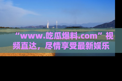 “www.吃瓜爆料.com”视频直达,尽情享受最新娱乐圈的吃瓜盛宴!