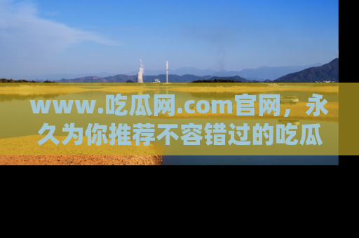 www.吃瓜网.com官网,永久为你推荐不容错过的吃瓜故事