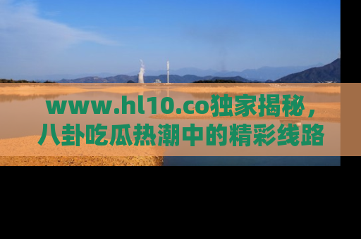 www.hl10.co独家揭秘,八卦吃瓜热潮中的精彩线路推荐