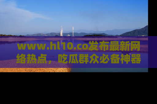 www.hl10.co发布最新网络热点,吃瓜群众必备神器