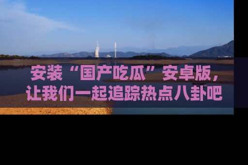 安装“国产吃瓜”安卓版，让我们一起追踪热点八卦吧～