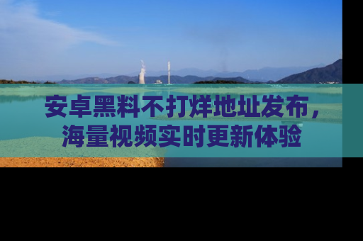 安卓黑料不打烊地址发布，海量视频实时更新体验