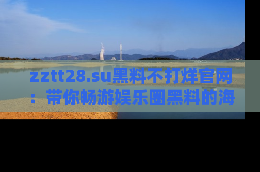 zztt28.su黑料不打烊官网：带你畅游娱乐圈黑料的海洋，掌握每一条最新消息