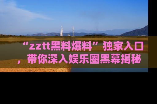 “zztt黑料爆料”独家入口,带你深入娱乐圈黑幕揭秘
