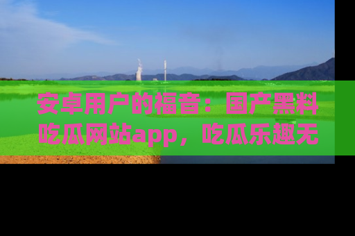 安卓用户的福音：国产黑料吃瓜网站app，吃瓜乐趣无穷尽！