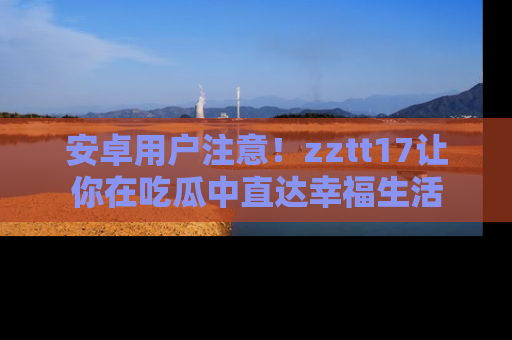 安卓用户注意！zztt17让你在吃瓜中直达幸福生活