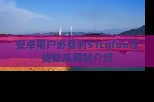 安卓用户必备的51cgfun在线吃瓜网站介绍