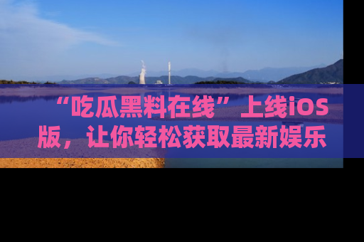 “吃瓜黑料在线”上线iOS版,让你轻松获取最新娱乐新闻
