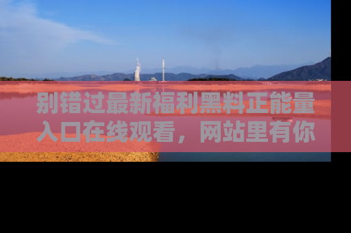 别错过最新福利黑料正能量入口在线观看，网站里有你想看的所有秘密！