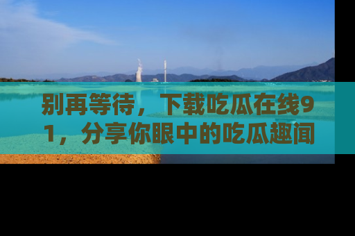 别再等待，下载吃瓜在线91，分享你眼中的吃瓜趣闻吧！
