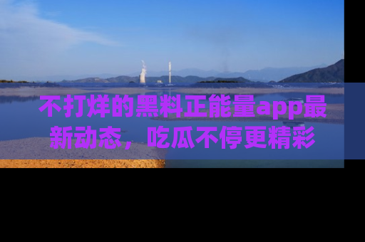 不打烊的黑料正能量app最新动态，吃瓜不停更精彩