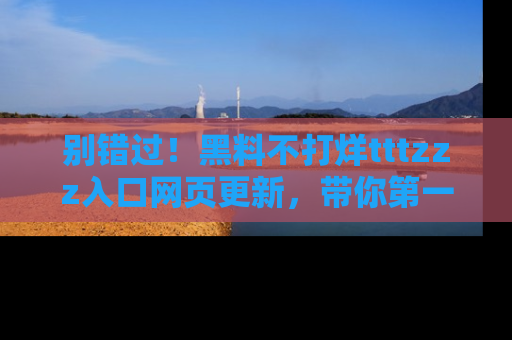 别错过！黑料不打烊tttzzz入口网页更新，带你第一时间了解最新动态！